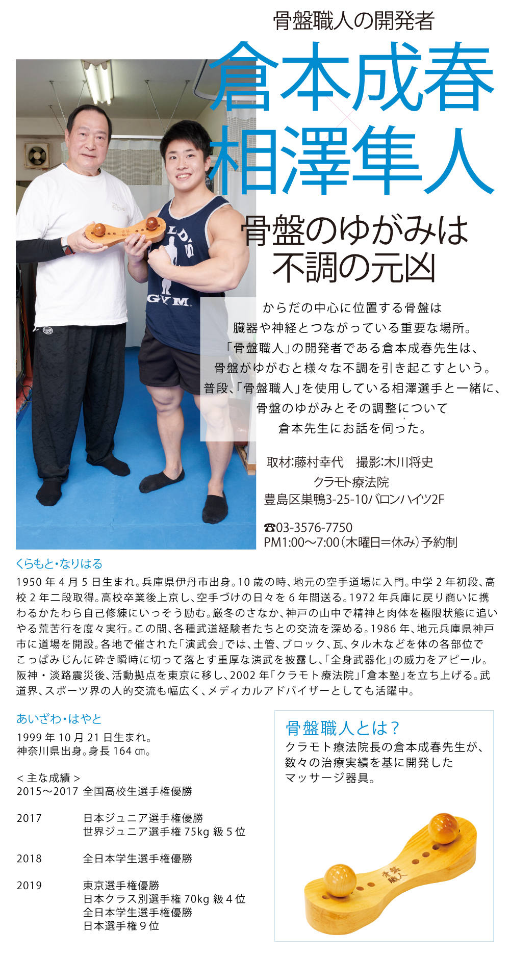 骨盤職人の開発者 倉本成春×相澤隼人 骨盤のゆがみは不調の元凶 からだの中心に位置する骨盤は
臓器や神経とつながっている重要な場所。
「骨盤職人」の開発者である倉本成春先生は、
骨盤がゆがむと様々な不調を引き起こすという。
普段、「骨盤職人」を使用している相澤選手と一緒に、
骨盤のゆがみとその調整について
倉本先生にお話を伺った。